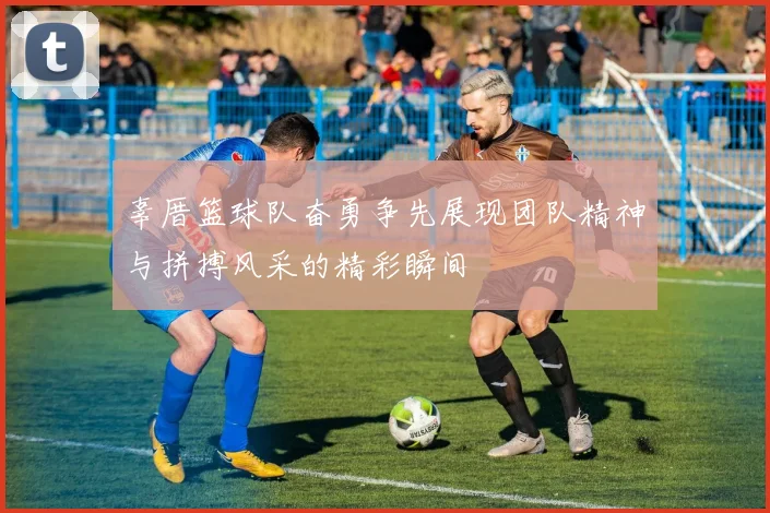辜厝篮球队奋勇争先展现团队精神与拼搏风采的精彩瞬间