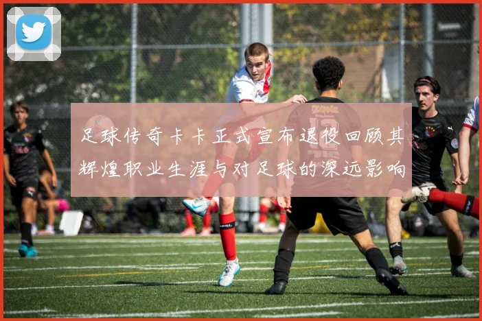 足球传奇卡卡正式宣布退役回顾其辉煌职业生涯与对足球的深远影响
