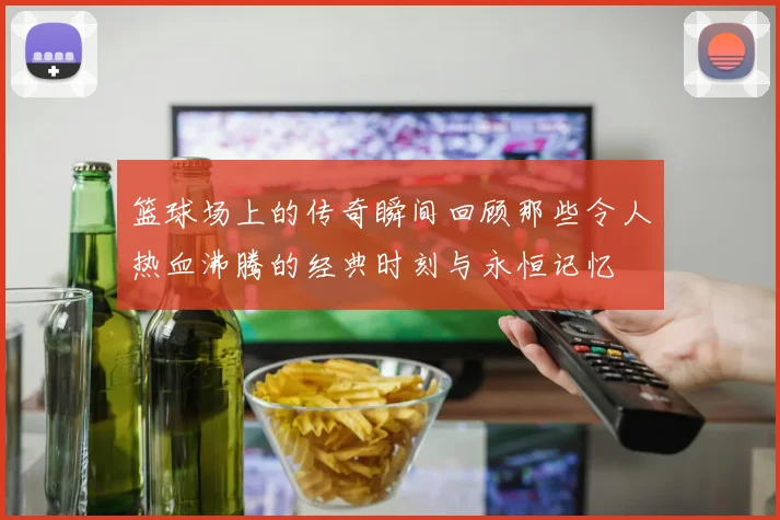 篮球场上的传奇瞬间回顾那些令人热血沸腾的经典时刻与永恒记忆