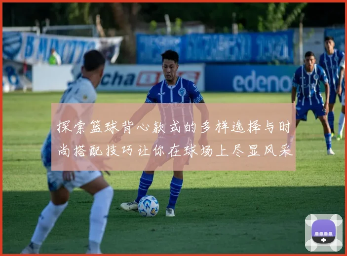 探索篮球背心款式的多样选择与时尚搭配技巧让你在球场上尽显风采