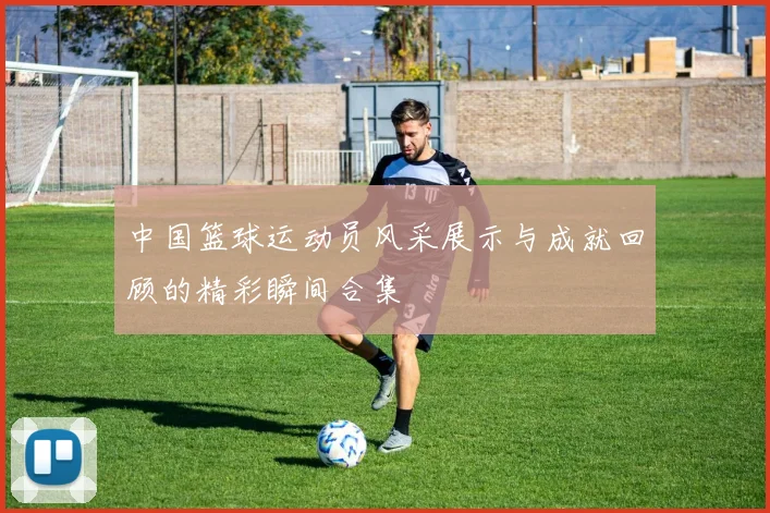 中国篮球运动员风采展示与成就回顾的精彩瞬间合集