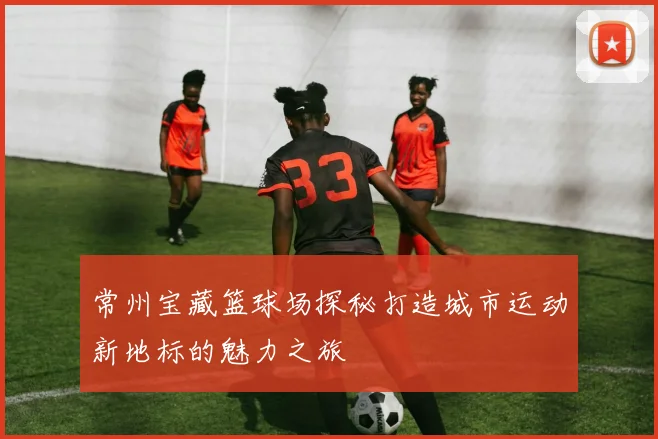 常州宝藏篮球场探秘打造城市运动新地标的魅力之旅