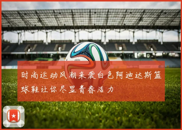 时尚运动风潮来袭白色阿迪达斯篮球鞋让你尽显青春活力