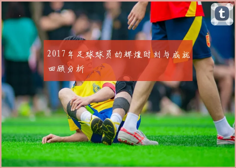 2017年足球球员的辉煌时刻与成就回顾分析