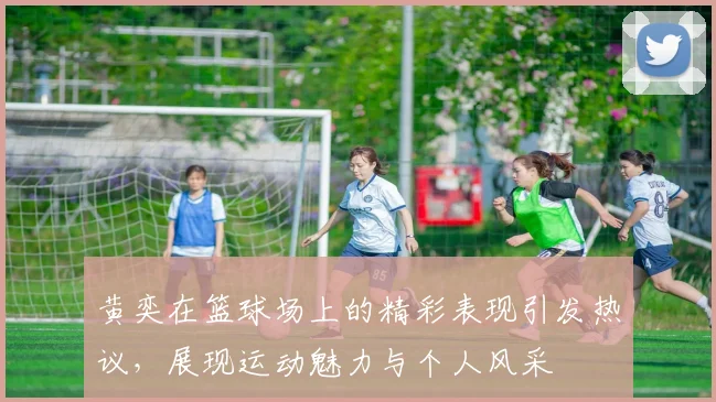 黄奕在篮球场上的精彩表现引发热议，展现运动魅力与个人风采